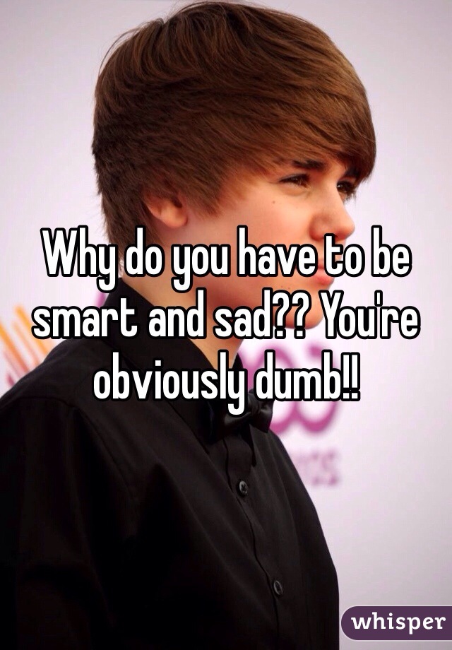 Why do you have to be smart and sad?? You're obviously dumb!!