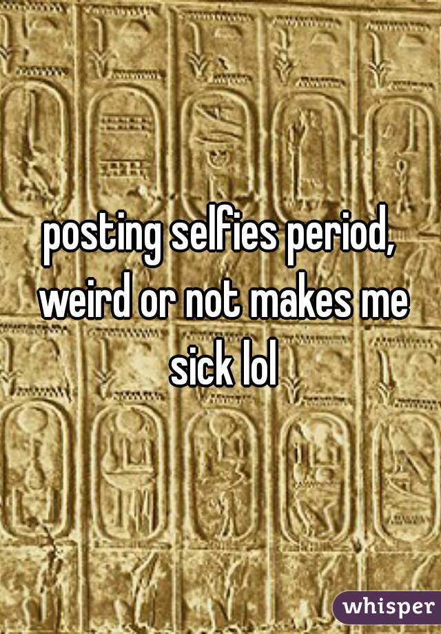 posting selfies period, weird or not makes me sick lol
