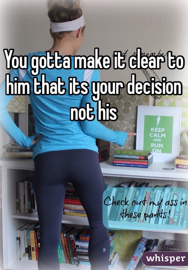 You gotta make it clear to him that its your decision not his