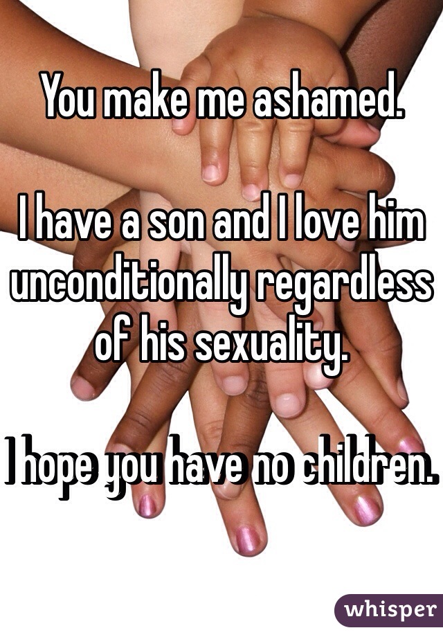 You make me ashamed.

I have a son and I love him unconditionally regardless of his sexuality. 

I hope you have no children.  