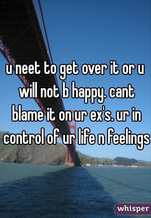 u neet to get over it or u will not b happy. cant blame it on ur ex's. ur in control of ur life n feelings