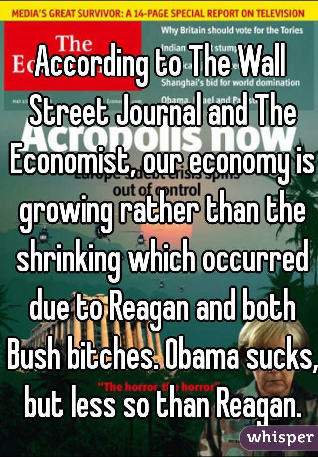 According to The Wall Street Journal and The Economist, our economy is growing rather than the shrinking which occurred due to Reagan and both Bush bitches. Obama sucks, but less so than Reagan.
