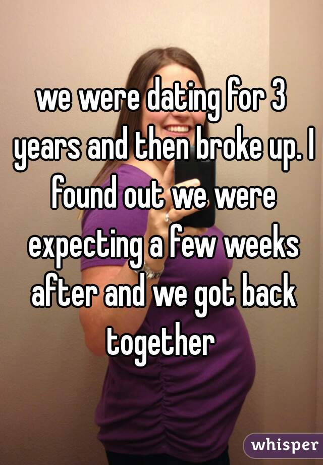 we were dating for 3 years and then broke up. I found out we were expecting a few weeks after and we got back together 