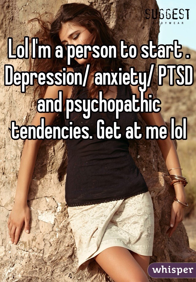 Lol I'm a person to start . Depression/ anxiety/ PTSD and psychopathic tendencies. Get at me lol