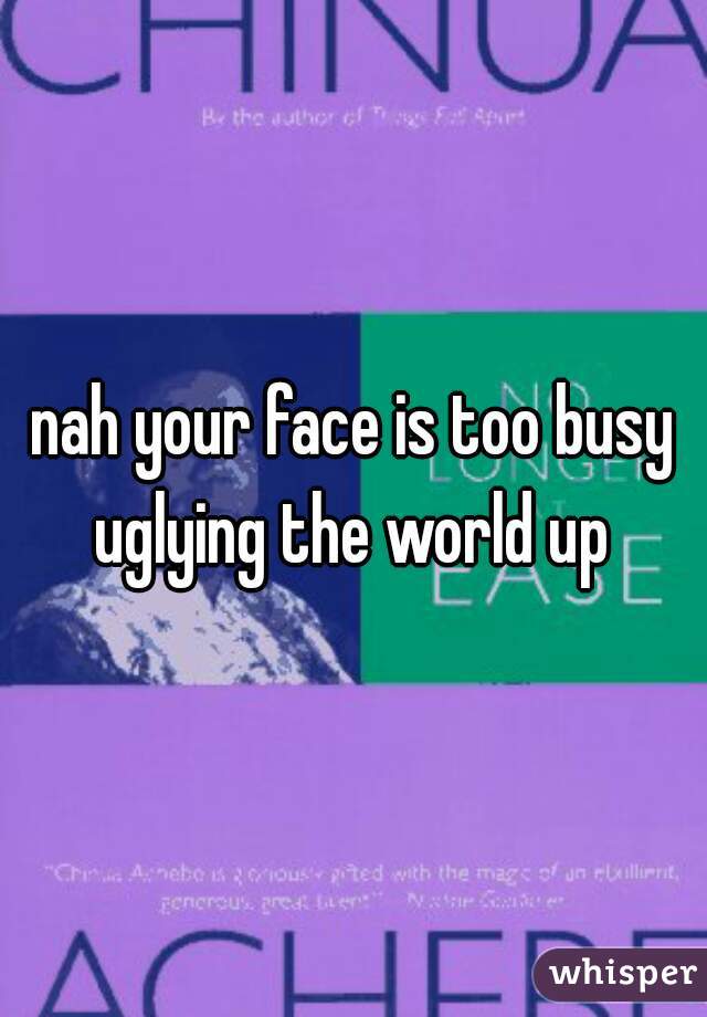 nah your face is too busy uglying the world up 