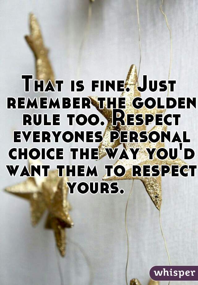 That is fine. Just remember the golden rule too. Respect everyones personal choice the way you'd want them to respect yours.  