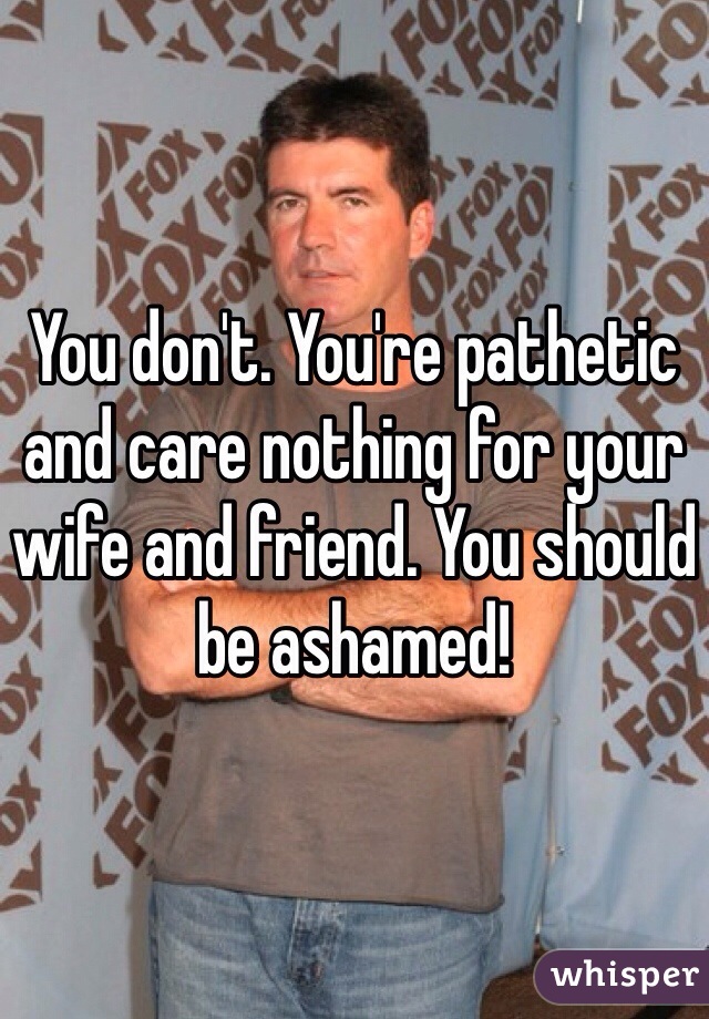 You don't. You're pathetic and care nothing for your wife and friend. You should be ashamed!