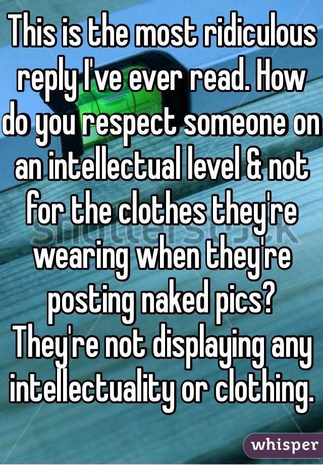 This is the most ridiculous reply I've ever read. How do you respect someone on an intellectual level & not for the clothes they're wearing when they're posting naked pics? They're not displaying any intellectuality or clothing. 