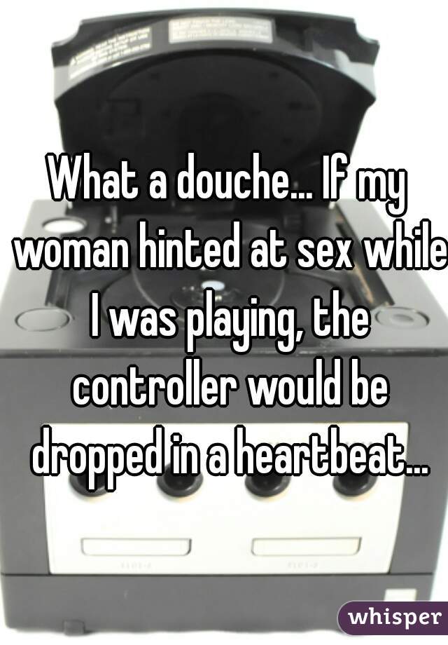 What a douche... If my woman hinted at sex while I was playing, the controller would be dropped in a heartbeat...