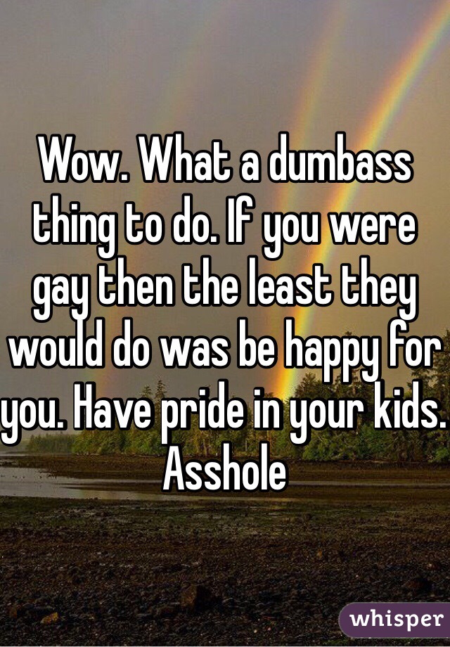 Wow. What a dumbass thing to do. If you were gay then the least they would do was be happy for you. Have pride in your kids. Asshole
