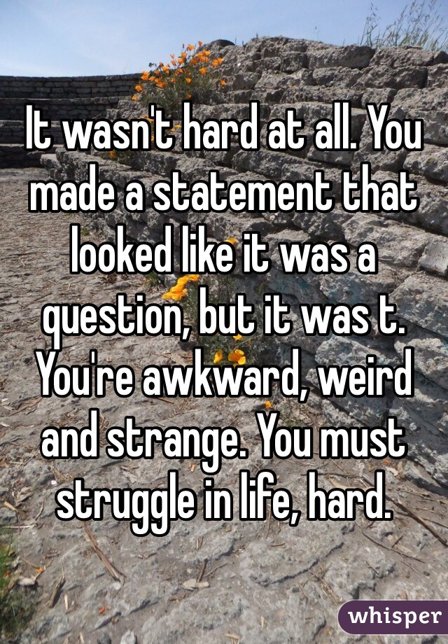 It wasn't hard at all. You made a statement that looked like it was a question, but it was t. You're awkward, weird and strange. You must struggle in life, hard.