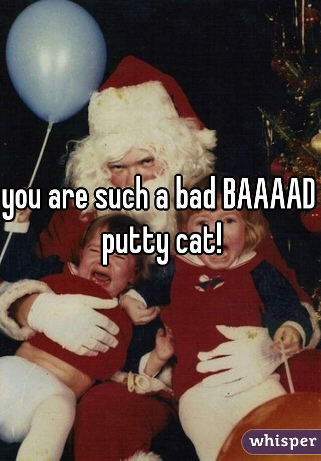 you are such a bad BAAAAD putty cat!