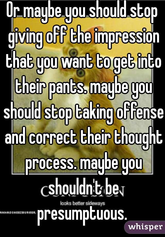 Or maybe you should stop giving off the impression that you want to get into their pants. maybe you should stop taking offense and correct their thought process. maybe you shouldn't be presumptuous. 
