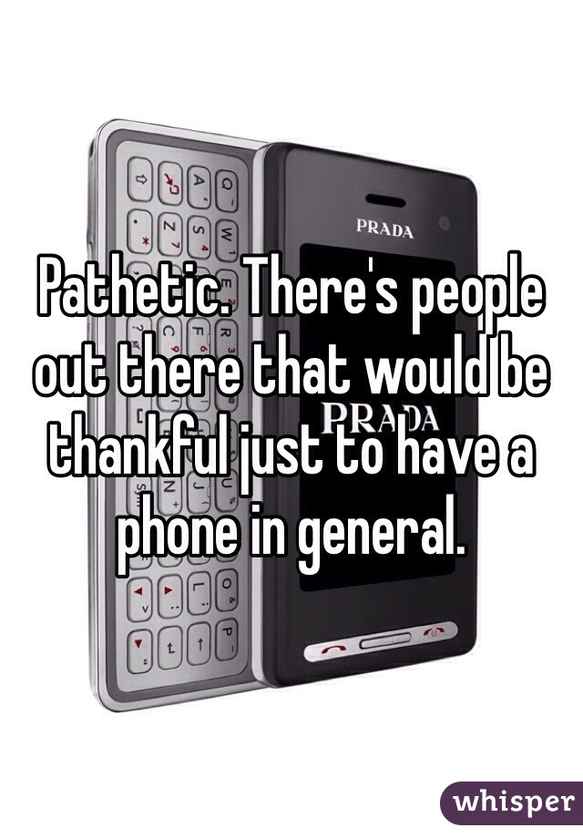 Pathetic. There's people out there that would be thankful just to have a phone in general.