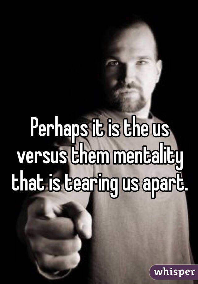 Perhaps it is the us versus them mentality that is tearing us apart. 