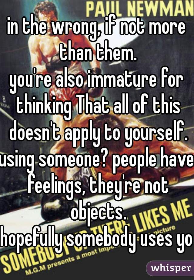 in the wrong, if not more than them.
you're also immature for thinking That all of this doesn't apply to yourself.
using someone? people have feelings, they're not objects.
hopefully somebody uses you