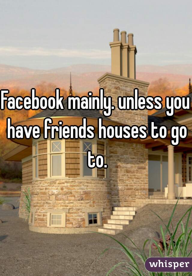 Facebook mainly. unless you have friends houses to go to.