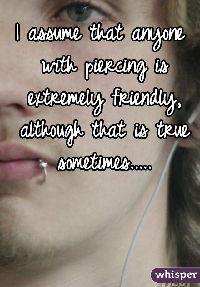 I assume that anyone with piercing is extremely friendly, although that is true sometimes.....