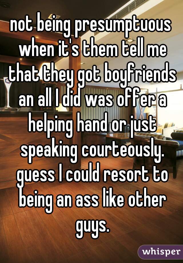 not being presumptuous when it's them tell me that they got boyfriends an all I did was offer a helping hand or just speaking courteously. guess I could resort to being an ass like other guys.
