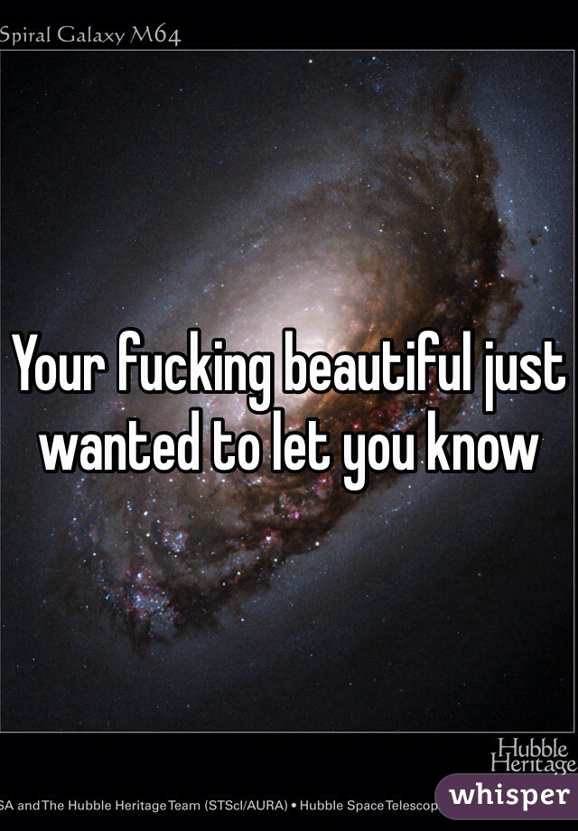 Your fucking beautiful just wanted to let you know