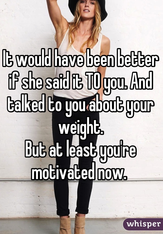 It would have been better if she said it TO you. And talked to you about your weight.
But at least you're motivated now. 