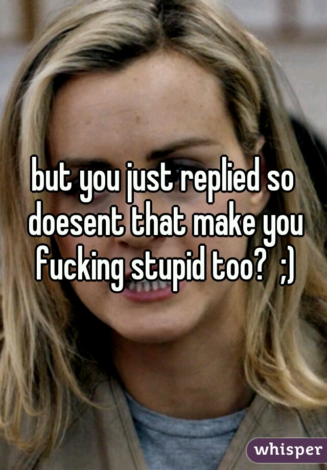 but you just replied so doesent that make you fucking stupid too?  ;)