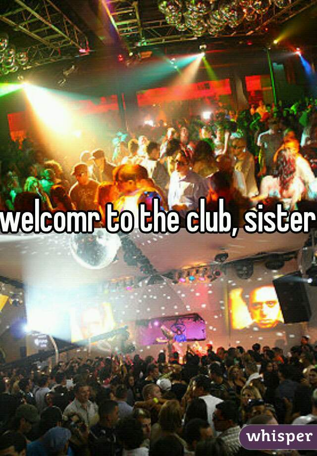 welcomr to the club, sister.