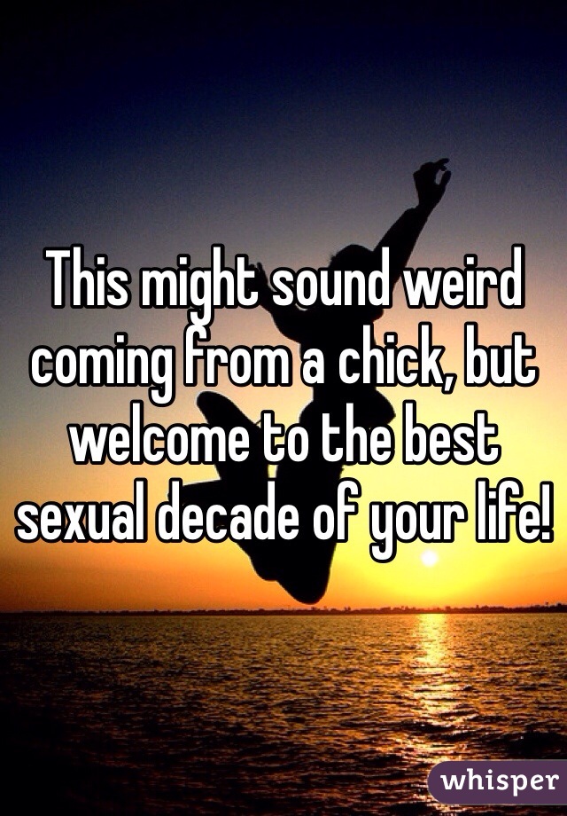 This might sound weird coming from a chick, but welcome to the best sexual decade of your life!