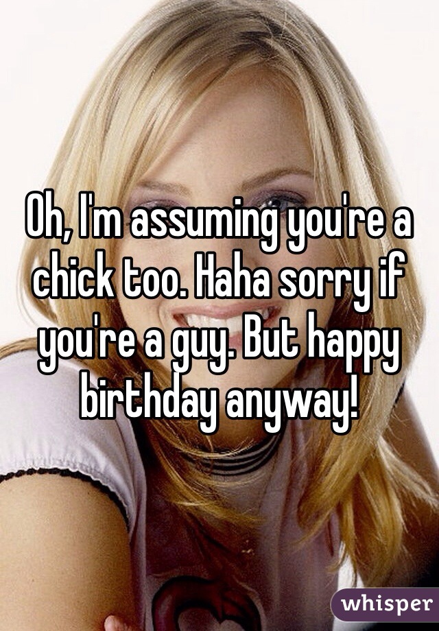 Oh, I'm assuming you're a chick too. Haha sorry if you're a guy. But happy birthday anyway!