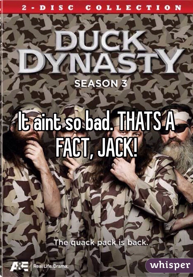 It aint so bad. THATS A FACT, JACK!