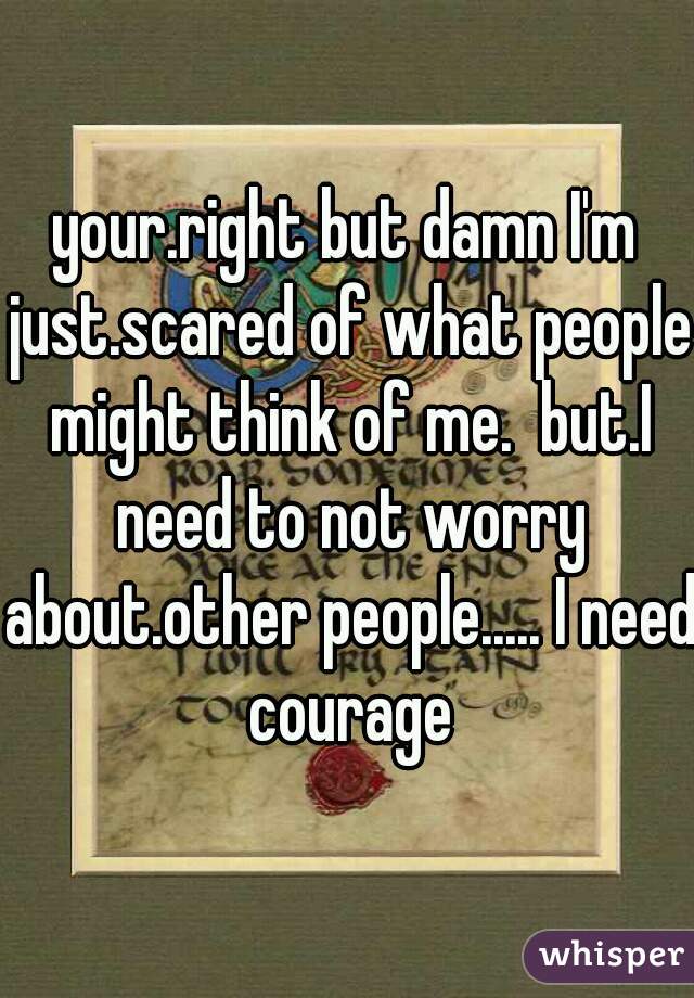 your.right but damn I'm just.scared of what people might think of me.  but.I need to not worry about.other people..... I need courage