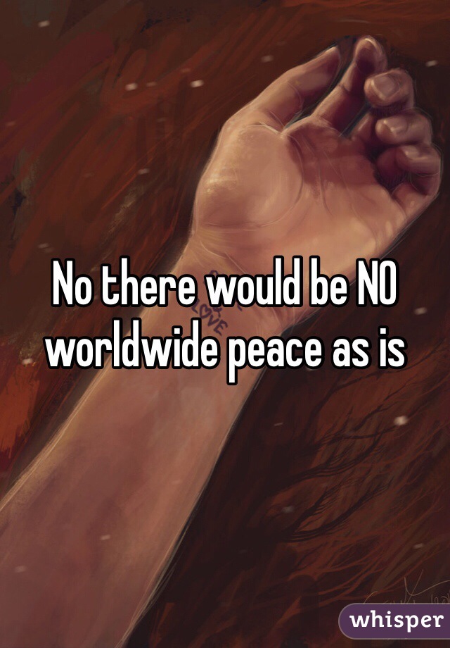 No there would be NO worldwide peace as is