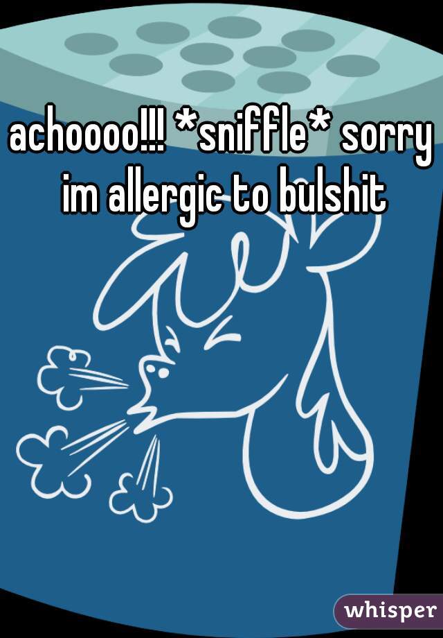 achoooo!!! *sniffle* sorry im allergic to bulshit