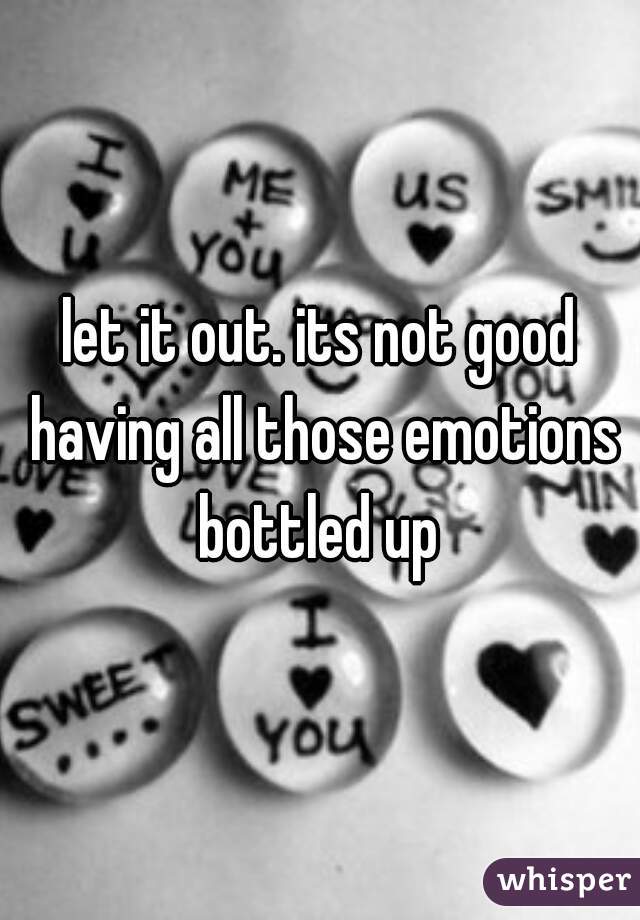 let it out. its not good having all those emotions bottled up 