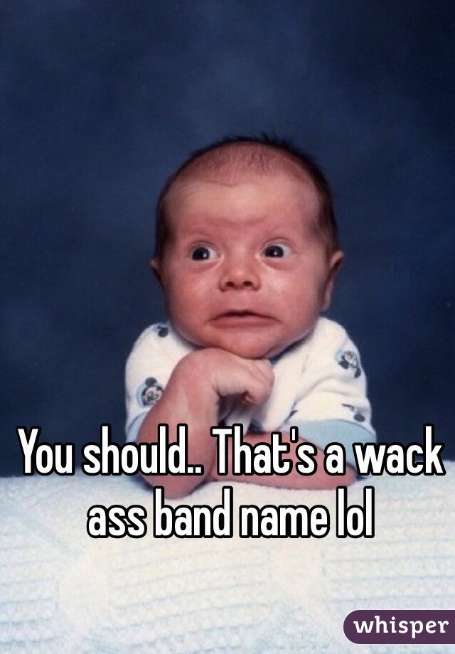 You should.. That's a wack ass band name lol