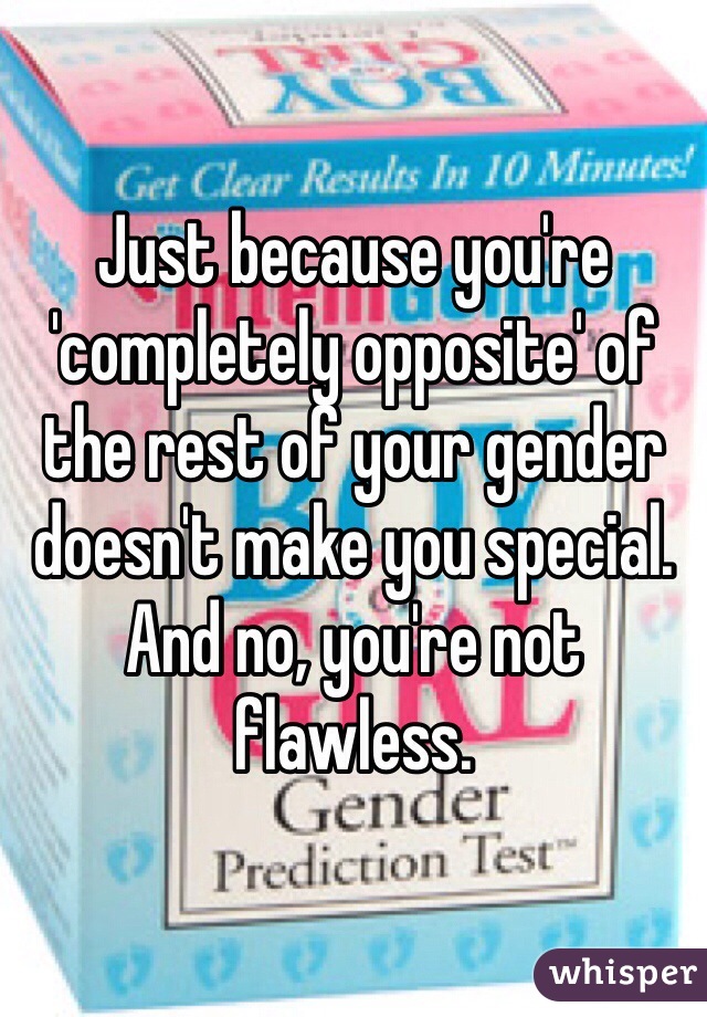 Just because you're 'completely opposite' of the rest of your gender doesn't make you special. 
And no, you're not flawless. 