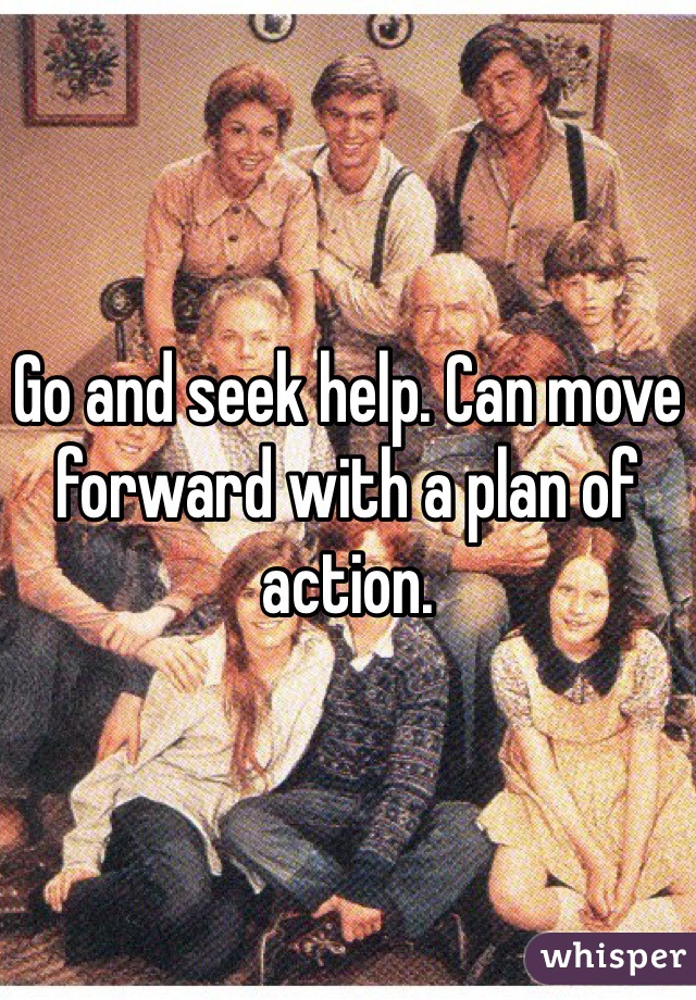 Go and seek help. Can move forward with a plan of action.