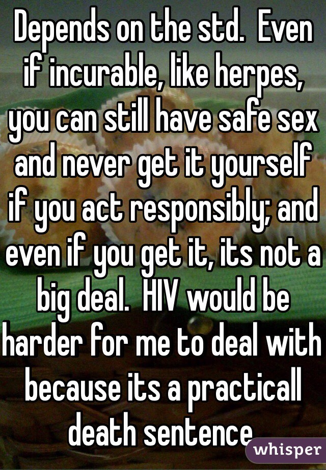 Depends on the std.  Even if incurable, like herpes, you can still have safe sex and never get it yourself if you act responsibly; and even if you get it, its not a big deal.  HIV would be harder for me to deal with because its a practicall death sentence.