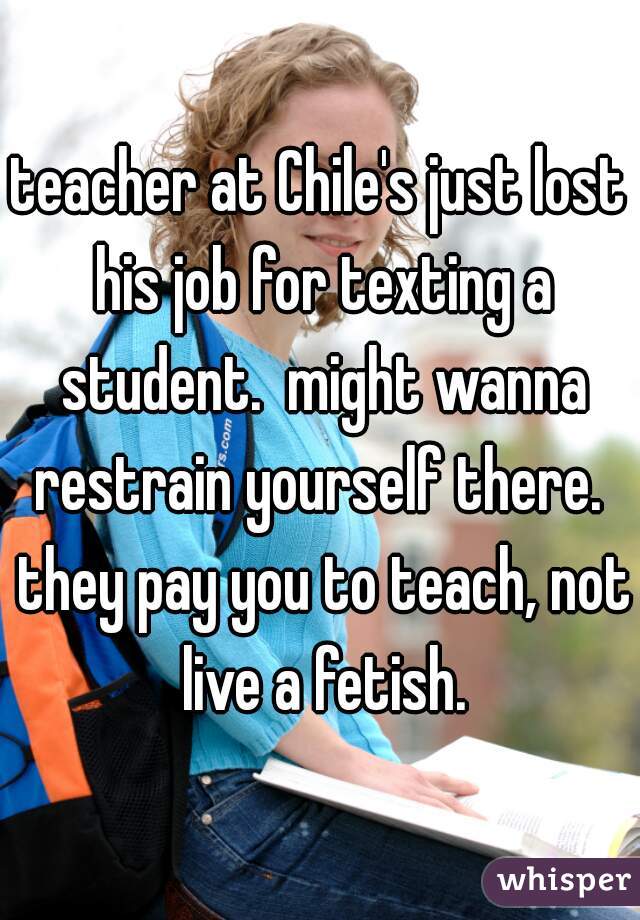 teacher at Chile's just lost his job for texting a student.  might wanna restrain yourself there.  they pay you to teach, not live a fetish.