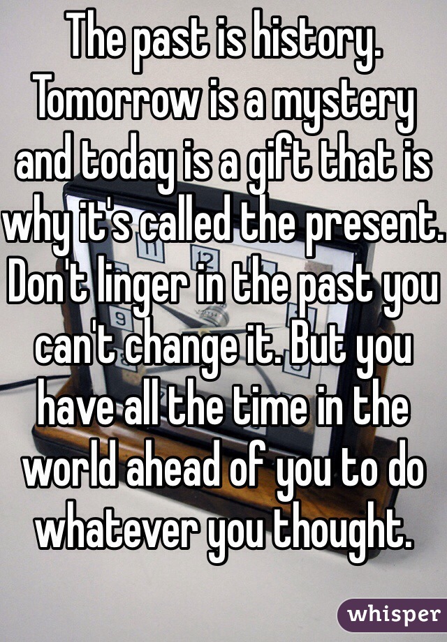 The past is history. Tomorrow is a mystery and today is a gift that is why it's called the present. Don't linger in the past you can't change it. But you have all the time in the world ahead of you to do whatever you thought.