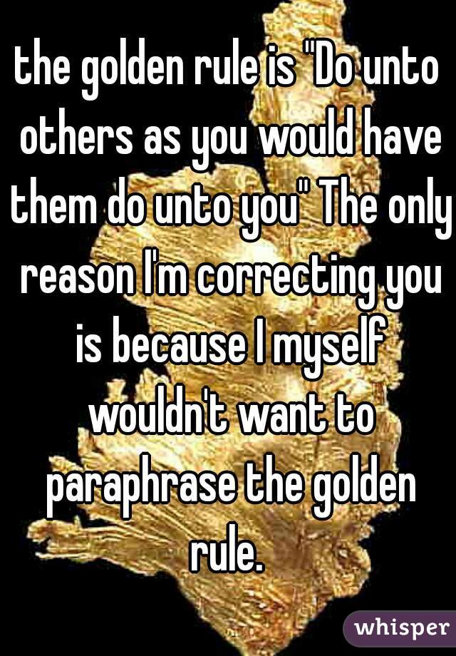 the golden rule is "Do unto others as you would have them do unto you" The only reason I'm correcting you is because I myself wouldn't want to paraphrase the golden rule. 
