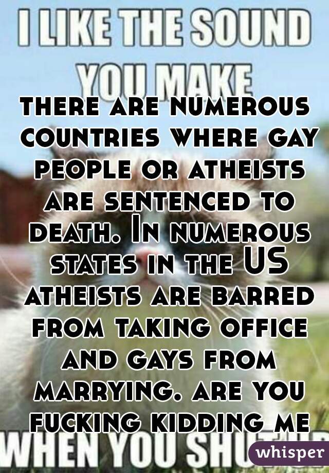there are numerous countries where gay people or atheists are sentenced to death. In numerous states in the US atheists are barred from taking office and gays from marrying. are you fucking kidding me