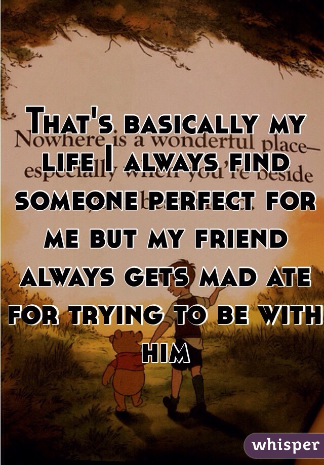 That's basically my life I always find someone perfect for me but my friend always gets mad ate for trying to be with him