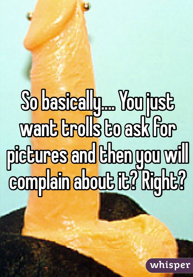 So basically.... You just want trolls to ask for pictures and then you will complain about it? Right?