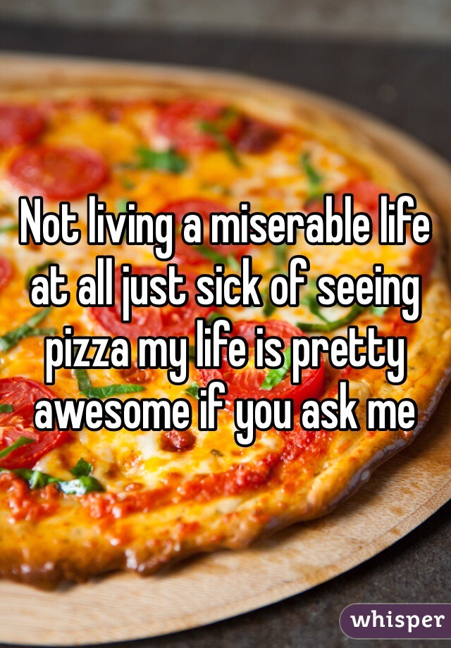 Not living a miserable life at all just sick of seeing pizza my life is pretty awesome if you ask me 