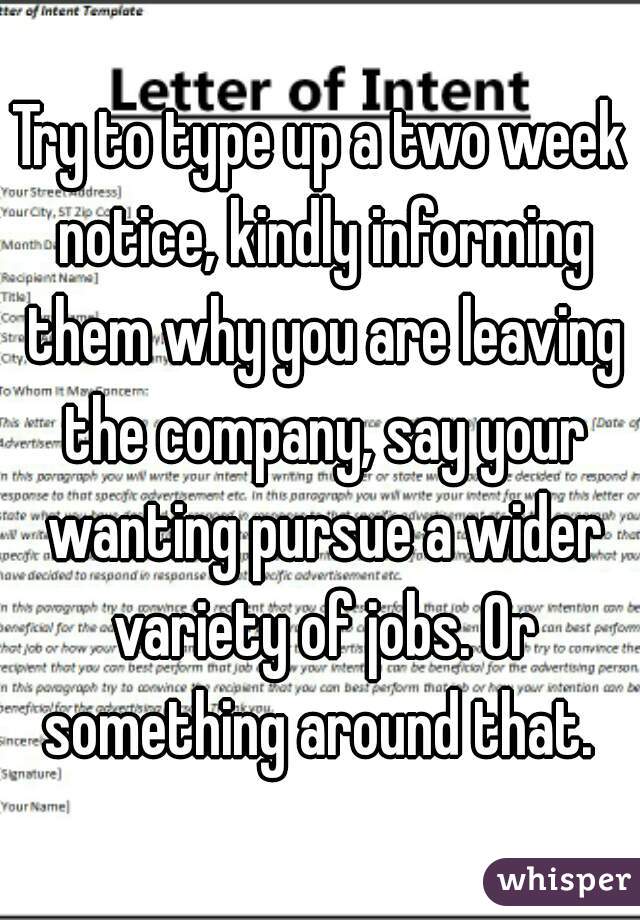 Try to type up a two week notice, kindly informing them why you are leaving the company, say your wanting pursue a wider variety of jobs. Or something around that. 