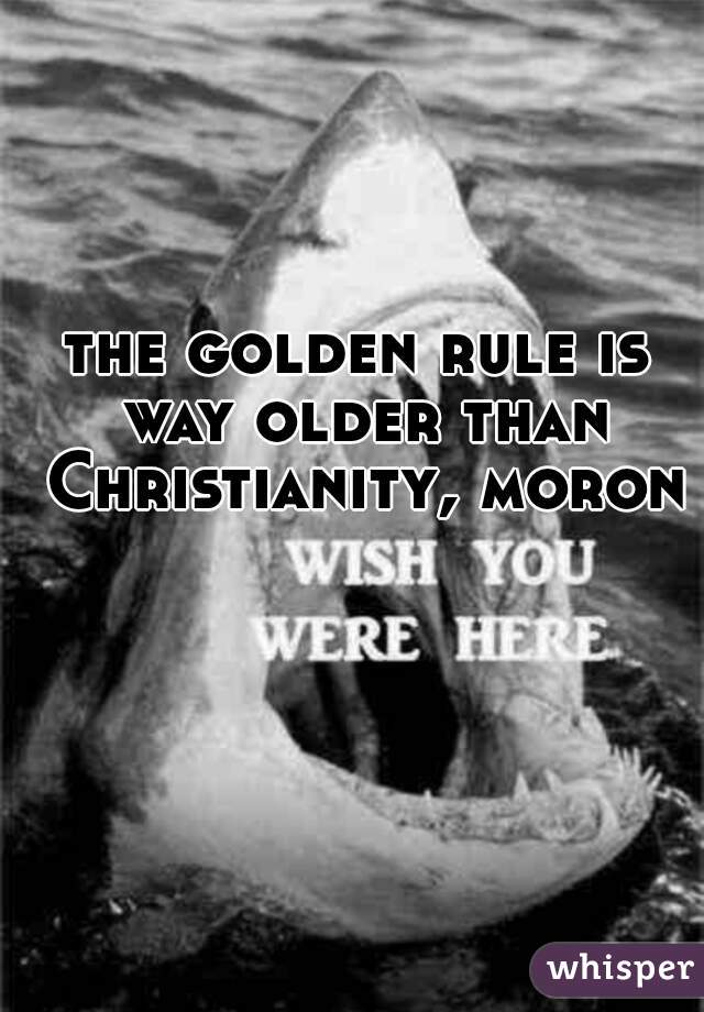 the golden rule is way older than Christianity, moron