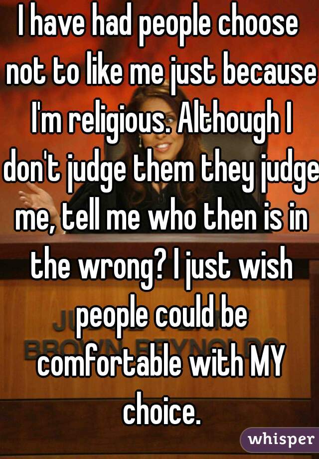 I have had people choose not to like me just because I'm religious. Although I don't judge them they judge me, tell me who then is in the wrong? I just wish people could be comfortable with MY choice.
