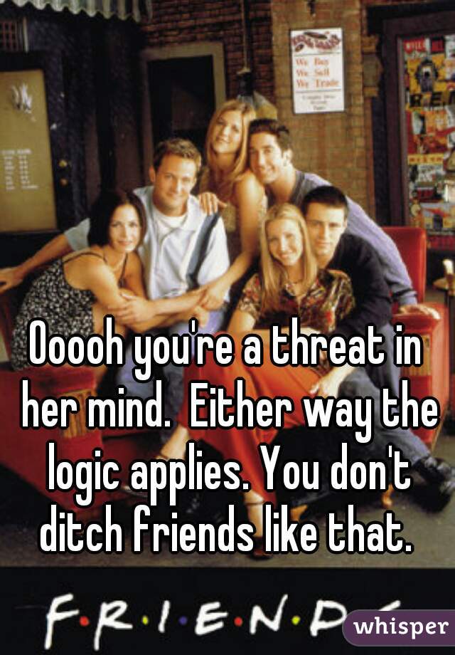 Ooooh you're a threat in her mind.  Either way the logic applies. You don't ditch friends like that. 