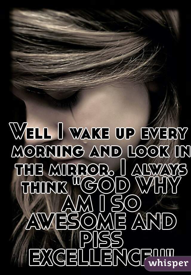 Well I wake up every morning and look in the mirror. I always think "GOD WHY AM I SO AWESOME AND PISS EXCELLENCE!!"